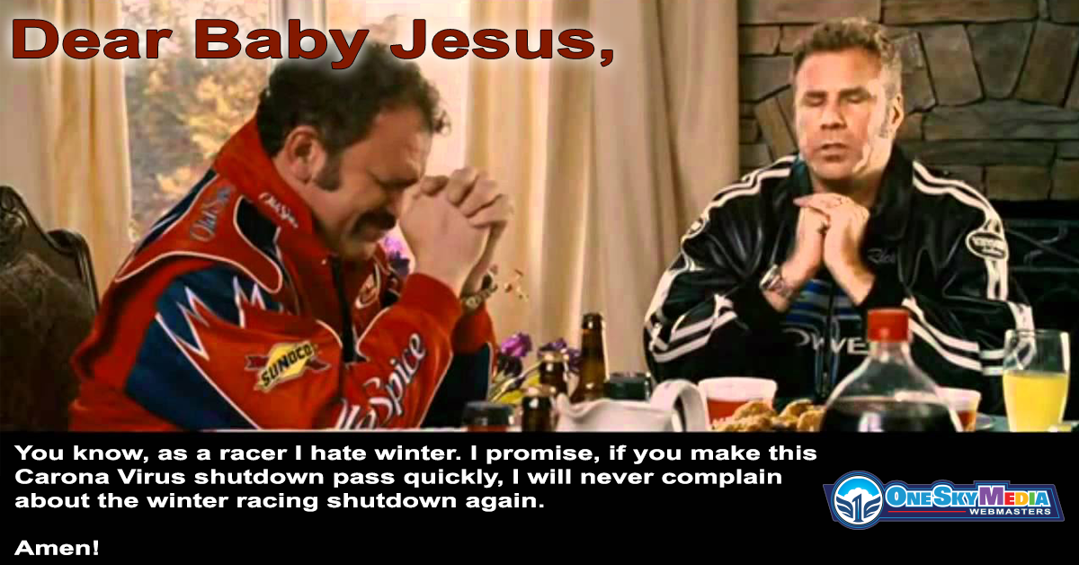 Dear Baby Jesus, You know, as a racer I hate winter. I promise, if you make this Carona Virus shutdown pass quickly, I will never complain about the winter racing shutdown again. Amen!